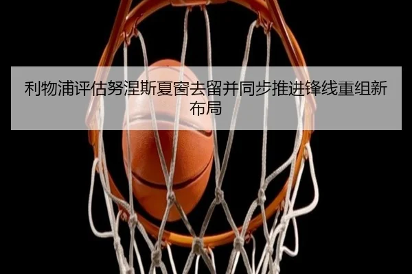利物浦评估努涅斯夏窗去留并同步推进锋线重组新布局