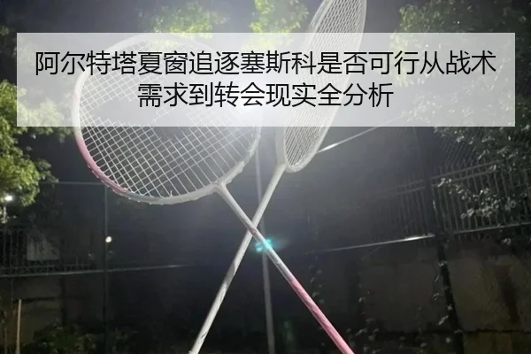 阿尔特塔夏窗追逐塞斯科是否可行从战术需求到转会现实全分析