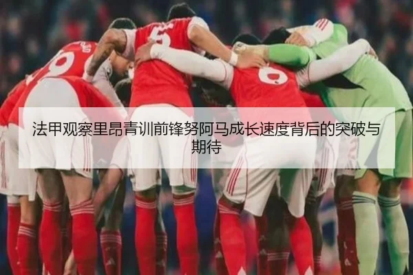 法甲观察里昂青训前锋努阿马成长速度背后的突破与期待