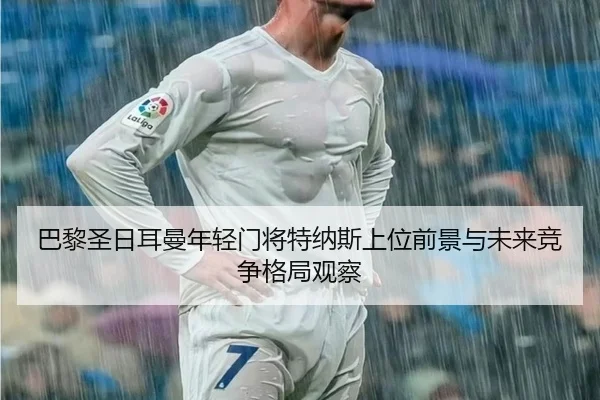巴黎圣日耳曼年轻门将特纳斯上位前景与未来竞争格局观察