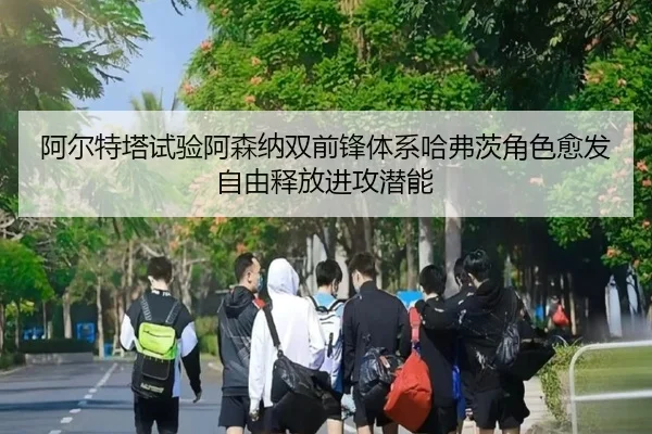 阿尔特塔试验阿森纳双前锋体系哈弗茨角色愈发自由释放进攻潜能