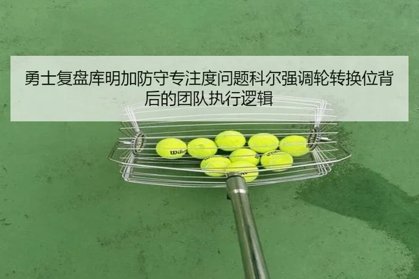 勇士复盘库明加防守专注度问题科尔强调轮转换位背后的团队执行逻辑